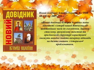 Новий довідник: Історія України.-К.: ТОВ
«КАЗКА», 2005.-736 с.
«Новий довідник: Історія України» подає
відомості з історії нашої Вітчизни від
найдавніших часів до сьогодення. Завдяки
стислому, зрозумілому текстові та
оригінальній структурі користувачі
зможуть швидко знайти вичерпну відповідь
на багато питань з історичної
проблематики.
 
