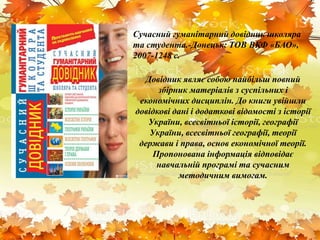 Сучасний гуманітарний довідник школяра
та студента.-Донецьк: ТОВ ВКФ «БАО»,
2007-1248 с.
Довідник являє собою найбільш повний
збірник матеріалів з суспільних і
економічних дисциплін. До книги увійшли
довідкові дані і додаткові відомості з історії
України, всесвітньої історії, географії
України, всесвітньої географії, теорії
держави і права, основ економічної теорії.
Пропонована інформація відповідає
навчальній програмі та сучасним
методичним вимогам.
 
