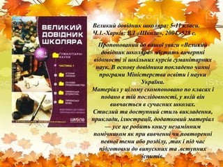 Великий довідник школяра: 5-11 класи.
Ч.1.-Харків: ВД «Школа», 2004.-528 с.
Пропонований до вашої уваги «Великий
довідник школяра» містить вичерпні
відомості зі шкільних курсів гуманітарних
наук. В основу довідника покладено чинні
програми Міністерства освіти і науки
України.
Матеріал у цілому скомпоновано по класах і
подано в тій послідовності, у якій він
вивчається в сучасних школах.
Стислий та доступний стиль викладення,
приклади, ілюстрації, додатковий матеріал
— усе це робить книгу незамінним
помічником як при вивченні чи повторенні
певної теми або розділу, ,так і під час
підготовки до випускних та .вступних
іспитів.
 