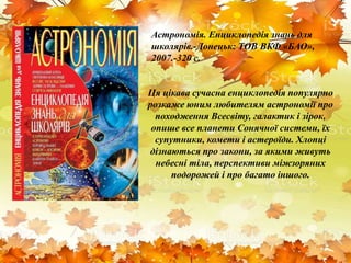 Ця цікава сучасна енциклопедія популярно
розкаже юним любителям астрономії про
походження Всесвіту, галактик і зірок,
опише все планети Сонячної системи, їх
супутники, комети і астероїди. Хлопці
дізнаються про закони, за якими живуть
небесні тіла, перспективи міжзоряних
подорожей і про багато іншого.
Астрономія. Енциклопедія знань для
школярів.-Донецьк: ТОВ ВКФ «БАО»,
2007.-320 с.
 
