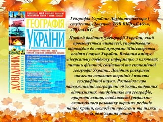 Повний довідник з географії України, який
пропонується читачеві, упорядковано
відповідно до нової програми Міністерства
освіти і науки України. Видання вміщує
універсальну довідкову інформацію з ключових
питань фізичної, соціальної та економічної
географії України. Довідник розкриває
значення основних термінів і понять
географічної науки. Розповідає про
найважливіші географічні об’єкти, видатних
вітчизняних мандрівників та географів,
природні явища, особливості соціально-
економічного розвитку окремих регіонів
нашої країни, екологічні проблеми та шляхи
їх розв’язання тощо.
Географія України: Довідник школяра і
студента.-Донецьк: ТОВ ВКФ «БАО»»,
2005.-416 с.
 