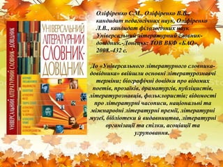 Оліфіренко С.М., Оліфіренко В.В.,
кандидат педагогічних наук, Оліфіренко
Л.В., кандидат філологічних наук
Універсальний літературний словник-
довідник.-Донецьк: ТОВ ВКФ «БАО»,
2008.-432 с.
До «Універсального літературного словника-
довідника» ввійшли основні літературознавчі
терміни; біографічні довідки про відомих
поетів, прозаїків, драматургів, публіцистів,
літературознавців, фольклористів; відомості
про літературні часописи, національні та
міжнародні літературні премії, літературні
музеї, бібліотеки й видавництва, літературні
організації та спілки, асоціації та
угруповання.
 
