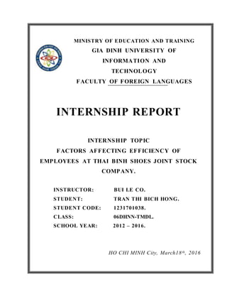 INTERNSHIP REPORT
INTERNSHIP TOPIC
FACTORS AFFECTING EFFICIENCY OF
EMPLOYEES AT THAI BINH SHOES JOINT STOCK
COMPANY.
INSTRUCTOR: BUI LE CO.
STUDENT: TRAN THI BICH HONG.
STUDENT CODE: 1231701038.
CLASS: 06DHNN-TMDL.
SCHOOL YEAR: 2012 – 2016.
HO CHI MINH City, March18th, 2016
MINISTRY OF EDUCATION AND TRAINING
GIA DINH UNIVERSITY OF
INFORMATION AND
TECHNOLOGY
FACULTY OF FOREIGN LANGUAGES
 
