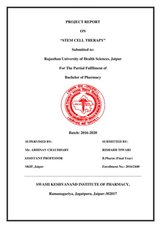 PROJECT REPORT
ON
“STEM CELL THERAPY”
Submitted to:
Rajasthan University of Health Sciences, Jaipur
For The Partial Fulfilment of
Bachelor of Pharmacy
Batch: 2016-2020
SUPERVISED BY: SUBMITTED BY:
Mr. ABHINAV CHAUDHARY RISHABH TIWARI
ASSISTANT PROFESSOR B.Pharm (Final Year)
SKIP, Jaipur Enrollment No.: 2016/2440
SWAMI KESHVANAND INSTITUTE OF PHARMACY,
Ramanagariya, Jagatpura, Jaipur-302017
 