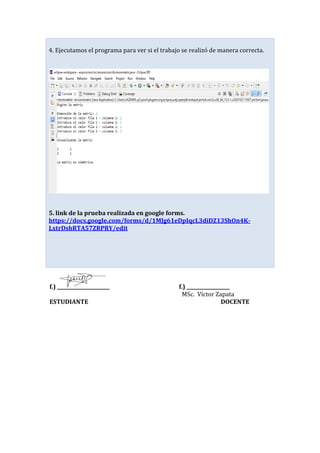 4. Ejecutamos el programa para ver si el trabajo se realizó de manera correcta.
5. link de la prueba realizada en google forms.
https://docs.google.com/forms/d/1MJg61eDpIqcL3diDZ13ShOn4K-
LxtrDshRTA57ZRPRY/edit
f.) ______________________ f.) __________________
MSc. Víctor Zapata
ESTUDIANTE DOCENTE
 