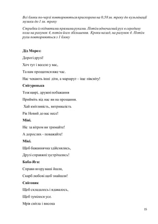 15
Всі блоки по-черзі повторюються прискоренона 0,58 хв. треку до кульмінації
музики до 1 хв. треку
Стрибки із піднятими прямимируками. Потім одночасний рух в середину
кола на рахунок 4, потім його збільшення. Кроки назад, на рахунок 4. Потім
рухи повторюються з 1 блоку
Дід Мороз:
Дорогідрузі!
Хоч тут і весело у вас,
Та нам прощатися вже час.
Нас чекають інші діти, а маршрут – іще півсвіту!
Снігуронька
Тож щирі, дружніпобажання
Прийміть від нас ви на прощання.
Хай кмітливість, витривалість
Рік Новий до вас несе!
Міні.
Ніс за вітром ви тримайте!
А дорослих– поважайте!
Мікі.
Щоб бажаннячка здійснялись,
Друзі справжнізустрічались!
Баба-Яга:
Справи вгоруваші йшли,
Скарб любові щоб знайшли!
Сніговик
Щоб складалось і вдавалось,
Щоб зумілося усе.
Мрія світла і висока
 