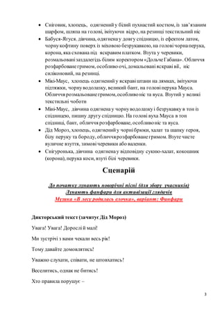 3
 Сніговик, хлопець, одягненийу білий пухнастий костюм, із зав’язаним
шарфом, шляпа на голові, імітуючи відро, на резинці текстильний ніс
 Бабуся-Ягуся. дівчина, одягненау довгу спідницю, із ефектом латок,
чорнукофтину поверх із міховою безрукавкою, на головічорнаперука,
корона, яка схована під яскравим платком. Взута у черевики,
розмальованізаздалегідь білим коректором «ДольчеГабана». Обличчя
розфарбованегримом, особливо очі, домальованіяскравівії, ніс
силіконовий, на резинці.
 Мікі-Маус, хлопець одягненийу яскравіштани на лямках, імітуючи
підтяжки, чорнуводолазку, великий бант, на головіперука Мауса.
Обличчя розмальованегримом,особливоніс та вуса. Взутий у великі
текстильні чоботи
 Міні-Маус, дівчина одягнена у чорнуводолазкуі безрукавку в тон із
спідницею, пишну другу спідницю. На голові вуха Мауса в тон
спідниці, бант, обличчя розфарбоване, особливоніс та вуса.
 Дід Мороз, хлопець, одягненийу чорнібрюки, халат та шапку героя,
білу перуку та бороду, обличчярозфарбованегримом. Взуте чисте
вуличне взуття, зимовічеревики або валенки.
 Снігуронька, дівчина одягненау відповідну сукню-халат, кокошник
(корона), перука коси, взуті білі черевики.
Сценарій
До початку лунають новорічні пісні (для збору учасників)
Лунають фанфари для активізації глядачів
Музика «В лесу родилась елочка», варіант: Фанфари
Дикторський текст(зачитуєДід Мороз)
Увага! Увага! Дорослій малі!
Ми зустрічі з вами чекали весь рік!
Тому давайте домовлятись!
Уважно слухати, співати, не штовхатись!
Веселитись, однак не битись!
Хто правила порушує –
 