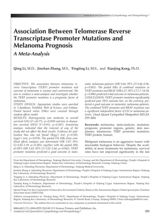 255
OBJECTIVE: The association between telomerase re-
verse transcriptase (TERT) promoter mutation and
outcome of melanoma is unclear and controversial. We
aim to conduct a meta-analysis and investigate whether
the TERT promoter mutation is a prognostic factor of
melanoma.
STUDY DESIGN: Appropriate studies were searched
in 3 databases: PubMed, Web of Science, and Embase.
Pooled hazard ratios (HRs) were counted through
random effects model.
RESULTS: Heterogeneity was moderate in overall
survival (OS) (I2=43.7%, p=0.059) and low in disease-
free survival (DFS) (I2=0.0%, p=0.587). Sensitivity
analysis indicated that the removal of any of the
study did not affect the final results. Evidence for pub­
lication bias was not found (Begg’s test, p=0.281;
Egger’s test, p=0.078). The pooled OS HRs from com-
bined effects analysis was determined (HR 1.07; 95%
CI 0.83–1.39, p=0.585), together with the pooled HRs
of DFS (HR 1.65; 95% CI 1.02–2.66, p=0.042). TERT
promoter mutation predicted a good outcome in meta-
static melanoma patients (HR 0.66; 95% CI 0.46–0.96,
p=0.042). The pooled HRs of combined mutation in
TERT promoter and BRAF (HR 6.27; 95% CI 2.7–14.58,
p=0.000) predicted a bad outcome in melanoma patients.
CONCLUSION: TERT promoter mutation significantly
predicted poor DFS outcome but, on the contrary, pre­
dicted a good outcome in metastatic melanoma patients.
The combined TERT promoter and BRAF mutation was
a significant independent factor of OS in melanoma pa-
tients. (Anal Quant Cytopathol Histpathol 2021;43:
255–268)
Keywords:  melanoma; meta-analysis; mutation;
prognosis; promoter regions, genetic; skin neo­
plasms; telomerase; TERT promoter mutation;
TERT protein, human.
Malignant melanoma is an aggressive tumor with
inscrutable biological behavior. Despite the avail­
ability of more treatments for melanoma, survival
rates have not improved significantly in the last
Analytical and Quantitative Cytopathology and Histopathology®
0884-6812/21/4304-0255/$18.00/0 © Science Printers and Publishers, Inc.
Analytical and Quantitative Cytopathology and Histopathology®
Association Between Telomerase Reverse
Transcriptase Promoter Mutations and
Melanoma Prognosis
A Meta-Analysis
Qing Li, M.D., Jinzhan Zhang, M.S., Tingting Li, M.S., and Xiaojing Kang, Ph.D.
From the Department of Dermatology, Xinjiang Medical University, Urumqi; and the Department of Dermatology, People’s Hospital of
Xinjiang Uygur Autonomous Region, Xinjian Key Laboratory of Dermatology Research, Urumqi, Xinjiang, China.
Qing Li is Attending Physician, Department of Dermatology, Xinjiang Medical University.
Jinzhan Zhang is Attending Physician, Department of Dermatology, People’s Hospital of Xinjiang Uygur Autonomous Region, Xinjiang
Key Laboratory of Dermatology Research.
Tingting Li is Attending Physician, Department of Dermatology, People’s Hospital of Xinjiang Uygur Autonomous Region, Xinjiang
Key Laboratory of Dermatology Research.
Xiaojing Kang is Professor, Department of Dermatology, People’s Hospital of Xinjiang Uygur Autonomous Region, Xinjiang Key
Laboratory of Dermatology Research.
Special Project for the Construction of Innovative Environment (Talents, Bases) in the Autonomous Region (Talent special plan–Tianshan
innovation team) (202011254).
Address correspondence to: Xiaojing Kang, Ph.D., Department of Dermatology, People’s Hospital of Xinjiang Uygur Autonomous
Region, Xinjiang Key Laboratory of Dermatology Research, 91 Tianchi Road, Urumqi, Xinjiang 830001, China (drkangxj666@163.com).
Financial Disclosure:  The authors have no connection to any companies or products mentioned in this article.
 