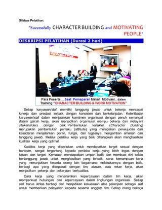 Silabus Pelatihan:
“Successfully CHARACTERBUILDING and MOTIVATING
PEOPLE”
DESKRIPSI PELATIHAN (Durasi 2 hari)
Setiap karyawan/staf memiliki tanggung jawab untuk bekerja mencapai
kinerja dan prestasi terbaik dengan konsisten dan berkelanjutan. Keterlibatan
karyawan/staf dalam menjalankan komitmen organisasi dengan penuh semangat
dalam gairah kerja, akan menjadikan organisasi mampu bekerja dan melayani
stakeholders dengan baik. Pembentukan karakter (Character Building)
merupakan pembentukan perilaku (attitude) yang merupakan perwujudan dari
kesadaran menjalankan peran, fungsi, dan tugasnya mengemban amanah dan
tanggung jawab. Melalui perilaku kerja yang baik diharapkan akan menghasilkan
kualitas kerja yang optimal.
Kualitas kerja yang diperlukan untuk mendapatkan target sesuai dengan
harapan, sangat tergantung kepada perilaku kerja yang lebih tegas dengan
tujuan dan target. Kemauan mendapatkan umpan balik dan membuat diri selalu
bertanggung jawab untuk menghasilkan yang terbaik, serta kemampuan kerja
yang menunjukkan kepada orang lain bagaimana melakukannya dengan baik,
berbagi apa yang disepakati dengan tim, atasan, atau rekan kerja, akan
menjadikan pekerja dan pekerjaan berkualitas.
Cara kerja yang menanamkan kepercayaan dalam tim kerja, akan
memperkuat hubungan dan kepercayaan dalam lingkungan organisasi. Setiap
staf harus ikhlas berbagi dan menjadikan kekuasaan atas pekerjaan sebagai alat
untuk memberikan pelayanan kepada sesama anggota tim. Setiap orang bekerja
 