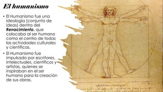 El humanismo
• El Humanismo fue una
ideología (conjunto de
ideas) dentro del
Renacimiento, que
colocaba al ser humano
como el centro de todas
las actividades culturales
y científicas.
• El Humanismo fue
impulsado por escritores,
intelectuales, científicos y
artistas, quienes se
inspiraban en el ser
humano para la creación
de sus obras.
 