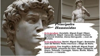 Principales
Humanistas
• En la escultura: Donatello, Miguel Ángel, Filippo
Brunelleschi, Alberti, Verrochio, Damián Forment,
Bartolomé Ordóñez, Alonso Berruguete, y Juan de
Ancheta.
• En la arquitectura: Bernini, Miguel Ángel y Bramantes,
Juan de Herrera, Pedro machuca y Diego de Riaño.
• En la pintura: Fray Angélico, Botticelli, Miguel Ángel,
Rafael Sanzio, Leonardo Da Vinci, Diego Velásquez, el
Greco, Tintoretto, Correggio, Tiziano, Murillo, Ribera,
Zurbarán y el Veronés.
 