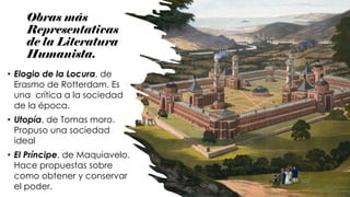 Obras más
Representativas
de la Literatura
Humanista.
• Elogio de la Locura, de
Erasmo de Rotterdam. Es
una crítica a la sociedad
de la época.
• Utopía, de Tomas moro.
Propuso una sociedad
ideal
• El Príncipe, de Maquiavelo.
Hace propuestas sobre
como obtener y conservar
el poder.
 