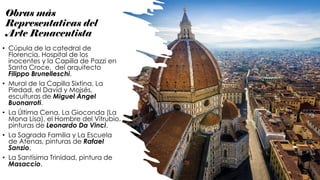 Obras más
Representativas del
Arte Renacentista
• Cúpula de la catedral de
Florencia, Hospital de los
inocentes y la Capilla de Pazzi en
Santa Croce, del arquitecto
Filippo Brunelleschi.
• Mural de la Capilla Sixtina, La
Piedad, el David y Moisés,
esculturas de Miguel Ángel
Buonarroti.
• La Última Cena, La Gioconda (La
Mona Lisa), el Hombre del Vitrubio,
pinturas de Leonardo Da Vinci.
• La Sagrada Familia y La Escuela
de Atenas, pinturas de Rafael
Sanzio.
• La Santísima Trinidad, pintura de
Masaccio.
 