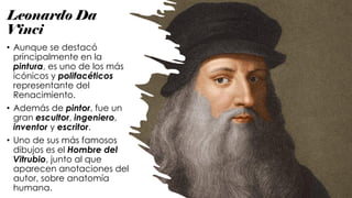 Leonardo Da
Vinci
• Aunque se destacó
principalmente en la
pintura, es uno de los más
icónicos y polifacéticos
representante del
Renacimiento.
• Además de pintor, fue un
gran escultor, ingeniero,
inventor y escritor.
• Uno de sus más famosos
dibujos es el Hombre del
Vitrubio, junto al que
aparecen anotaciones del
autor, sobre anatomía
humana.
 
