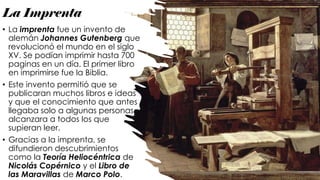 La Imprenta
• La imprenta fue un invento de
alemán Johannes Gutenberg que
revolucionó el mundo en el siglo
XV. Se podían imprimir hasta 700
paginas en un día. El primer libro
en imprimirse fue la Biblia.
• Este invento permitió que se
publicaran muchos libros e ideas
y que el conocimiento que antes
llegaba solo a algunas personas,
alcanzara a todos los que
supieran leer.
• Gracias a la imprenta, se
difundieron descubrimientos
como la Teoría Heliocéntrica de
Nicolás Copérnico y el Libro de
las Maravillas de Marco Polo.
 