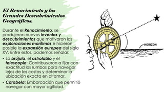 El Renacimiento y los
Grandes Descubrimientos
Geográficos.
Durante el Renacimiento, se
produjeron nuevos inventos y
descubrimientos que motivaron las
exploraciones marítimas e hicieron
posible la expansión europea del siglo
XV. Entre estos, podemos señalar:
• La brújula, el astrolabio y el
telescopio: Contribuyeron a fijar con
exactitud los rumbos para navegar
lejos de las costas y determinar la
ubicación exacta en altamar.
• Carabela: Embarcación que permitió
navegar con mayor agilidad.
 