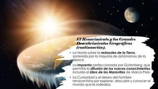 El Renacimiento y los Grandes
Descubrimientos Geográficos
(continuación).
• La teoría sobre la redondez de la Tierra,
sostenida por la mayoría de astrónomos de la
época.
• La imprenta perfeccionada por Gutenberg, que
permitió la difusión de los nuevos conocimientos,
incluido el Libro de las Maravillas de Marco Polo.
• La Curiosidad y el deseo del hombre
renacentista por explorar, descubrir y conocer el
mundo que le rodeaba.
 