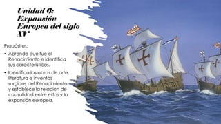 Unidad 6:
Expansión
Europea del siglo
XV
Propósitos:
• Aprende que fue el
Renacimiento e identifica
sus características.
• Identifica las obras de arte,
literatura e inventos
surgidos del Renacimiento
y establece la relación de
causalidad entre estos y la
expansión europea.
 