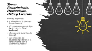 Tema:
Renacimiento,
Humanismo,
Artes y Ciencias.
Piensa y responde:
• ¿Qué significa la palabra
Renacimiento?
• ¿Por qué crees que el siglo
XV da inicio la Edad
Moderna?
• ¿Qué ocurrió durante esta
época?
• ¿Qué relación de
causalidad pudo tener el
Renacimiento con la
Expansión Europea?
 