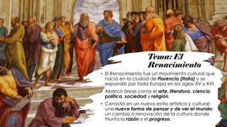 Tema: El
Renacimiento
• El Renacimiento fue un movimiento cultural que
nació en la ciudad de Florencia (Italia) y se
expandió por toda Europa en los siglos XV y XVI.
• Abarcó áreas como el arte, literatura, ciencia,
política, sociedad y religión.
• Consistió en un nuevo estilo artístico y cultural;
una nueva forma de pensar y de ver el mundo;
un cambio o renovación de la cultura donde
triunfa la razón y el progreso.
 