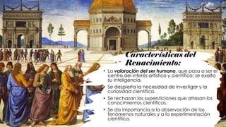 Características del
Renacimiento:
• La valoración del ser humano, que pasa a ser el
centro del interés artístico y científico; se exalta
su inteligencia.
• Se despierta la necesidad de investigar y la
curiosidad científica.
• Se rechazan las supersticiones que atrasan los
conocimientos científicos.
• Se da importancia a la observación de los
fenómenos naturales y a la experimentación
científica.
 
