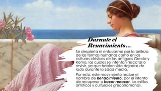 Durante el
Renacimiento…
Se despierta el entusiasmo por la belleza
de las formas humanas como en las
culturas clásicas de las antiguas Grecia y
Roma, las cuales se intentan rescatar o
revivir, ya que habían sido dejadas de
lado durante la Edad media.
Por esto, este movimiento recibe el
nombre de Renacimiento, por el intento
de recuperar o hacer renacer, los estilos
artísticos y culturales grecorromanos.
 