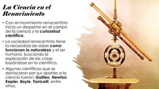 La Ciencia en el
Renacimiento
• Con el movimiento renacentista
inicia un despertar en el campo
de la ciencia y la curiosidad
científica.
• La sociedad renacentista tiene
la necesidad de saber como
funcionan la naturaleza y el ser
humano, buscando la
explicación de las cosas
basándose en lo científico.
• Algunos científicos que se
destacaron por sus aportes a la
ciencia fueron: Galileo, Newton,
Kepler, Boyle, Torricelli, entre
otros.
 