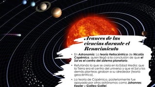 Avances de las
ciencias durante el
Renacimiento
• En Astronomía: La teoría Heliocéntrica de Nicolás
Copérnico, quien llegó a la conclusión de que el
Sol es el centro del sistema planetario.
• Refutando lo que se creía en la Edad Media: que
la Tierra era el centro del universo y que el Sol y los
demás planteas giraban a su alrededor (teoría
geocéntrica).
• La teoría de Copérnico, posteriormente fue
apoyada por otros astrónomos como Johannes
Kepler y Galileo Galilei.
 