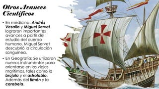 Otros Avances
Científicos
• En medicina: Andrés
Vesalio y Miguel Servet
lograron importantes
avances a partir del
estudio del cuerpo
humano. Miguel Servet
descubrió la circulación
sanguínea.
• En Geografía: Se utilizaron
nuevos instrumentos para
orientarse en los viajes
marítimos, tales como la
brújula y el astrolabio.
Además del timón y la
carabela.
 