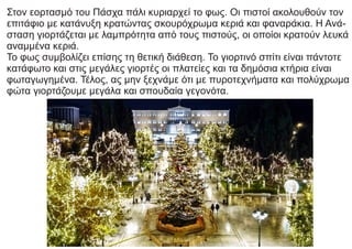 Στον εορτασμό του Πάσχα πάλι κυριαρχεί το φως. Οι πιστοί ακολουθούν τον
επιτάφιο με κατάνυξη κρατώντας σκουρόχρωμα κεριά και φαναράκια. Η Ανά-
σταση γιορτάζεται με λαμπρότητα από τους πιστούς, οι οποίοι κρατούν λευκά
αναμμένα κεριά.
Το φως συμβολίζει επίσης τη θετική διάθεση. Το γιορτινό σπίτι είναι πάντοτε
κατάφωτο και στις μεγάλες γιορτές οι πλατείες και τα δημόσια κτήρια είναι
φωταγωγημένα. Τέλος, ας μην ξεχνάμε ότι με πυροτεχνήματα και πολύχρωμα
φώτα γιορτάζουμε μεγάλα και σπουδαία γεγονότα.
 