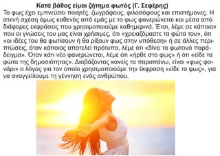 Κατά βάθος είμαι ζήτημα φωτός (Γ. Σεφέρης)
Το φως έχει εμπνεύσει ποιητές, ζωγράφους, φιλοσόφους και επιστήμονες. Η
στενή σχέση όμως καθενός από εμάς με το φως φανερώνεται και μέσα από
διάφορες εκφράσεις που χρησιμοποιούμε καθημερινά. Έτσι, λέμε σε κάποιον
που οι γνώσεις του μας είναι χρήσιμες, ότι «χρειαζόμαστε τα φώτα του», ότι
«οι ιδέες του θα φωτίσουν ή θα ρίξουν φως στην υπόθεση» ή σε άλλες περι-
πτώσεις, όταν κάποιος αποτελεί πρότυπο, λέμε ότι «δίνει το φωτεινό παρά-
δειγμα». Όταν κάτι νέο φανερώνεται, λέμε ότι «ήρθε στο φως» ή ότι «είδε τα
φώτα της δημοσιότητας». Διαβάζοντας κανείς τα παραπάνω, είναι «φως φα-
νάρι» ο λόγος για τον οποίο χρησιμοποιούμε την έκφραση «είδε το φως», για
να αναγγείλουμε τη γέννηση ενός ανθρώπου.
 