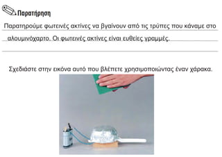 Παρατηρούμε φωτεινές ακτίνες να βγαίνουν από τις τρύπες που κάναμε στο
αλουμινόχαρτο. Οι φωτεινές ακτίνες είναι ευθείες γραμμές.
Σχεδιάστε στην εικόνα αυτό που βλέπετε χρησιμοποιώντας έναν χάρακα.
 
