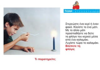 Στερεώστε ένα κερί ή έναν
φακό. Κλείστε το ένα μάτι.
Με το άλλο μάτι
προσπαθήστε να δείτε
τη φλόγα του κεριού μέσα
από ένα καλαμάκι.
Λυγίστε τώρα το καλαμάκι.
Βλέπετε τη
φλόγα;
Τι παρατηρείτε;
 