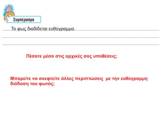 Το φως διαδίδεται ευθύγραμμα.
Πέσατε μέσα στις αρχικές σας υποθέσεις;
Μπορείτε να σκεφτείτε άλλες περιπτώσεις με την ευθύγραμμη
διάδοση του φωτός;
 