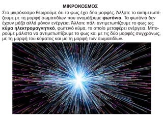 ΜΙΚΡΟΚΟΣΜΟΣ
Στο μικρόκοσμο θεωρούμε ότι το φως έχει δύο μορφές. Άλλοτε το αντιμετωπί-
ζουμε με τη μορφή σωματιδίων που ονομάζουμε φωτόνια. Τα φωτόνια δεν
έχουν μάζα αλλά μόνον ενέργεια. Άλλοτε πάλι αντιμετωπίζουμε το φως ως
κύμα ηλεκτρομαγνητικό, φωτεινό κύμα, το οποίο μεταφέρει ενέργεια. Μπο-
ρούμε μάλιστα να αντιμετωπίζουμε το φως και με τις δύο μορφές συγχρόνως,
με τη μορφή του κύματος και με τη μορφή των σωματιδίων.
 