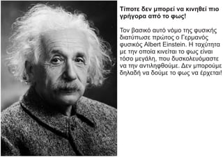 Τίποτε δεν μπορεί να κινηθεί πιο
γρήγορα από το φως!
Τον βασικό αυτό νόμο της φυσικής
διατύπωσε πρώτος ο Γερμανός
φυσικός Albert Einstein. Η ταχύτητα
με την οποία κινείται το φως είναι
τόσο μεγάλη, που δυσκολευόμαστε
να την αντιληφθούμε. Δεν μπορούμε
δηλαδή να δούμε το φως να έρχεται!
 