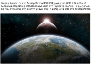 Το φως διανύει σε ένα δευτερόλεπτο 300.000 χιλιόμετρα (299.792.458μ.) !
Αυτή είναι περίπου η απόσταση ανάμεσα στη Γη και τη Σελήνη. Το φως δηλα-
δή που ανακλάται στη Σελήνη φτάνει στη Γη μόλις μετά από ένα δευτερόλεπτο.
 