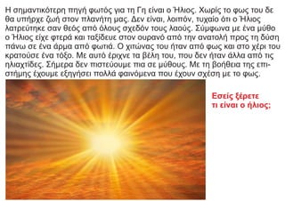 Η σημαντικότερη πηγή φωτός για τη Γη είναι ο Ήλιος. Χωρίς το φως του δε
θα υπήρχε ζωή στον πλανήτη μας. Δεν είναι, λοιπόν, τυχαίο ότι ο Ήλιος
λατρεύτηκε σαν θεός από όλους σχεδόν τους λαούς. Σύμφωνα με ένα μύθο
ο Ήλιος είχε φτερά και ταξίδευε στον ουρανό από την ανατολή προς τη δύση
πάνω σε ένα άρμα από φωτιά. Ο χιτώνας του ήταν από φως και στο χέρι του
κρατούσε ένα τόξο. Με αυτό έριχνε τα βέλη του, που δεν ήταν άλλα από τις
ηλιαχτίδες. Σήμερα δεν πιστεύουμε πια σε μύθους. Με τη βοήθεια της επι-
στήμης έχουμε εξηγήσει πολλά φαινόμενα που έχουν σχέση με το φως.
Εσείς ξέρετε
τι είναι ο ήλιος;
 