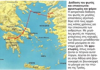 Διάδοση του φωτός
και επικοινωνία:
φρυκτωρίες και φάροι
Η αστραπιαία διάδοση
του φωτός σε μεγάλες
αποστάσεις αξιοποιή-
θηκε από τους αρχαί-
ους κιόλας χρόνους για
την επικοινωνία των
ανθρώπων. Με μεγά-
λες φωτιές σε πύργους
χτισμένους στις κορυφές
των βουνών μεταδίδονταν
απλά μηνύματα σε σύ-
ντομο χρόνο. Με φρυ-
κτωρίες, όπως ονομά-
ζονται οι πέτρινοι αυτοί
πύργοι, λέγεται ότι έφτα-
σε στην Αθήνα από βου-
νοκορφή σε βουνοκορφή
το μήνυμα για την πτώ-
ση της Τροίας.
 