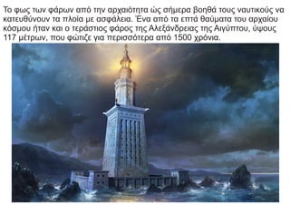 Το φως των φάρων από την αρχαιότητα ώς σήμερα βοηθά τους ναυτικούς να
κατευθύνουν τα πλοία με ασφάλεια. Ένα από τα επτά θαύματα του αρχαίου
κόσμου ήταν και ο τεράστιος φάρος της Αλεξάνδρειας της Αιγύπτου, ύψους
117 μέτρων, που φώτιζε για περισσότερα από 1500 χρόνια.
 