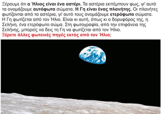 Ξέρουμε ότι ο Ήλιος είναι ένα αστέρι. Τα αστέρια εκπέμπουν φως, γι' αυτό
τα ονομάζουμε αυτόφωτα σώματα. Η Γη είναι ένας πλανήτης. Οι πλανήτες
φωτίζονται από τα αστέρια, γι' αυτό τους ονομάζουμε ετερόφωτα σώματα.
Η Γη φωτίζεται από τον Ήλιο. Είναι κι αυτή, όπως κι ο δορυφόρος της, η
Σελήνη, ένα ετερόφωτο σώμα. Στη φωτογραφία, από την επιφάνεια της
Σελήνης, μπορείς να δεις τη Γη να φωτίζεται από τον Ήλιο.
Ξέρετε άλλες φωτεινές πηγές εκτός από τον Ήλιο;
 