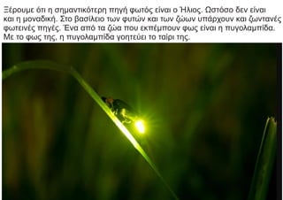 Ξέρουμε ότι η σημαντικότερη πηγή φωτός είναι ο Ήλιος. Ωστόσο δεν είναι
και η μοναδική. Στο βασίλειο των φυτών και των ζώων υπάρχουν και ζωντανές
φωτεινές πηγές. Ένα από τα ζώα που εκπέμπουν φως είναι η πυγολαμπίδα.
Με το φως της, η πυγολαμπίδα γοητεύει το ταίρι της.
 