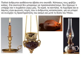 Πολλοί άνθρωποι αισθάνονται άβολα στο σκοτάδι. Κάποιους τους φοβίζει
κιόλας. Στα σκοτεινά δεν μπορούμε να προσανατολιστούμε, δεν ξέρουμε τι
υπάρχει και τι συμβαίνει γύρω μας. Τα κεριά, τα καντήλια, τα λυχνάρια και οι
λάμπες είναι φωτεινές πηγές που ο άνθρωπος κατασκεύασε, για να μπορεί
να συνεχίζει τις δραστηριότητές του ακόμη και μετά τη δύση του Ήλιου.
 