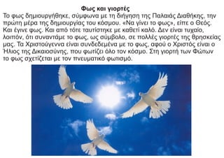 Φως και γιορτές
Το φως δημιουργήθηκε, σύμφωνα με τη διήγηση της Παλαιάς Διαθήκης, την
πρώτη μέρα της δημιουργίας του κόσμου. «Να γίνει το φως», είπε ο Θεός.
Και έγινε φως. Και από τότε ταυτίστηκε με καθετί καλό. Δεν είναι τυχαίο,
λοιπόν, ότι συναντάμε το φως, ως σύμβολο, σε πολλές γιορτές της θρησκείας
μας. Τα Χριστούγεννα είναι συνδεδεμένα με το φως, αφού ο Χριστός είναι ο
Ήλιος της Δικαιοσύνης, που φωτίζει όλο τον κόσμο. Στη γιορτή των Φώτων
το φως σχετίζεται με τον πνευματικό φωτισμό.
 