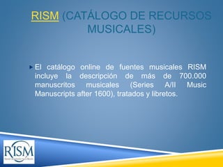 RISM (CATÁLOGO DE RECURSOS
MUSICALES)
 El catálogo online de fuentes musicales RISM
incluye la descripción de más de 700....