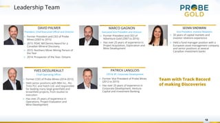 Leadership Team
13
DAVID PALMER
President, Chief Executive Officer and Director
MARCO GAGNON
Executive Vice President and Director
PATRICK LANGLOIS
CFO & VP, Corporate Development
▷ Former President and CEO of
Adventure Gold (2007 to 2016)
▷ Has over 25 years of experience in
Project Acquisition, Exploration and
Mine Development
▷ Former President and CEO of Probe
Mines (2003 to 2015)
▷ 2015: PDAC Bill Dennis Award for a
Canadian Mineral Discovery
▷ 2015: Northern Miner Mining Person of
the Year
▷ 2014: Prospector of the Year, Ontario
▷ Former Vice President of Probe Mines
(2012 to 2015)
▷ Has over 20 years of experience in
Corporate Development, Venture
Capital and Investment Banking
YVES DESSUREAULT
Chief Operating Officer
▷ Former COO of Probe Mines (2014-2015)
▷ Held senior positions with BBA Inc., Rio
Tinto PLC and Hatch Ltd. and responsible
for leading many large greenfield and
brownfield projects, from studies to
execution
▷ Has over 25 years of experience in
Operations, Project Evaluation and
Mine Development
SEEMA SINDWANI
Vice President, Investor Relations
▷ 20 years of capital markets and
investor relations experience
▷ Held a fund manager position with a
European asset management company
and senior positions at several
Canadian investment banks
Team with Track Record
of making Discoveries
 