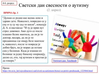 Светски дан свесности о аутизму
(2. април)
"Душан се родио као веома лепо и
здраво дете. Нажалост, повредио се у
сну и ту су му сад то шили", показује
Д. А. и наставља: "И ту је први пут
стрес доживео. Јако дуго се после
плашио белих мантила, да ли је то
доктор, месара, да ли је то
продавница где имају беле мантиле
и, нажалост, после те повреде је
добио брух, па је морао да остане
сам у болници. Када је изашао из
болнице за једну баналну операцију,
десио се, ето, тај аутизам и престао је
да говори."
Према
https://rtv.rs/sr_lat/vojvodina/novi-sad/ziveti-sa-autizmom-boreci-se-protiv-predrasuda_1225064.html
4-6. разред
ПРИЧА бр. 1
Trenirani pas Facebook
 