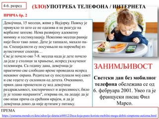 ЗАНИМЉИВОСТ
Светски дан без мобилног
телефона обележава се од
6. фебруара 2001. Увео га је
француски писац Фил
Марсо.
(ЗЛО)УПОТРЕБА ТЕЛЕФОНА / ИНТЕРНЕТА
Девојчица, 15 месеци, живи у Њујорку. Пажњу је
привукло то што се не одазива и не реагује на
вербалне захтеве. Нема развијену адекватну
мимику и гестикулацију. Неколико месеци раније
није било тако лоше. Дете је тапшало, махало па-
па. Специјалисти су посумњали на поремећај из
аутистичног спектра…
Све је почело око 7-8. месеца када је дете почело
да једе у столици за храњење, испред укљученог
телевизора. Са годину дана, девојчица је
практично све слободно време проводила испред
некаквог екрана. Родитељи су послушали мој савет
и све геџете су склонили од детета. Очекивано,
првих дана приметили су код девојчице
раздражљивост, хистеричност и агресивност, било
ју је тешко нахранити", открива он, па додаје да је
ово ипак прича са срећним крајем, и да је
девојчица доказ да није аутизам у питању.
ПРЕМА
https://yumama.mondo.rs/dete/zdravlje-deteta/a44812/Deca-koja-puno-koriste-mobilni-mogu-dobiti-simptome-autizma.html
4-6. разред
ПРИЧА бр. 2
 