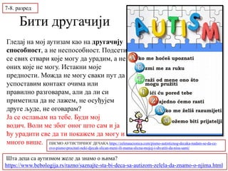 Бити другачији
Шта деца са аутизмом желе да знамо о њима?
https://www.bebologija.rs/razno/saznajte-sta-bi-deca-sa-autizom-zelela-da-znamo-o-njima.html
Гледај на мој аутизам као на другачију
способност, а не неспособност. Подсети
се свих ствари које могу да урадим, а не
оних које не могу. Истакни моје
предности. Можда не могу сваки пут да
успоставим контакт очима или
правилно разговарам, али да ли си
приметила да не лажем, не осуђујем
друге људе, не оговарам?
Ја се ослањам на тебе. Буди мој
водич. Воли ме због оног што сам и ја
ћу урадити све да ти покажем да могу и
много више.
7-8. разред
ПИСМО АУТИСТИЧНОГ ДЕЧАКА https://zelenaucionica.com/pismo-autisticnog-decaka-nadam-se-da-ce-
ovo-pismo-procitati-neki-djecak-slican-meni-ili-mama-slicna-mojoj-i-shvatiti-da-nisu-sami/
 