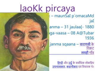 laoKk pircaya
laoKk – maunSaI p`omacaMd
jaI
janma – 31 jaulaa[- 1880
svaga-vaasa – 08 A@Tubar
1936
janma sqaana – वाराणसी क
े
निकट
लमही गााँव
नहन्दी और उर्दू क
े सवाूनिक लोकनिय
उपन्यासकार, कहािीकार एवं नवचारक थे।
 
